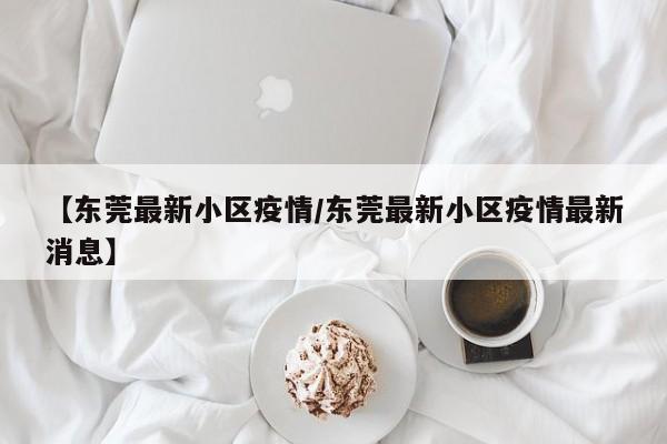 【东莞最新小区疫情/东莞最新小区疫情最新消息】