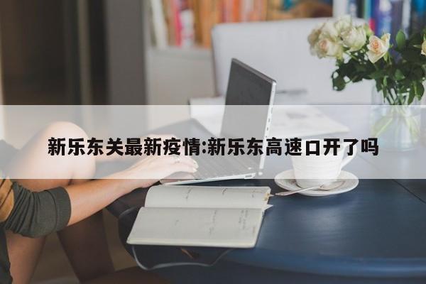 新乐东关最新疫情:新乐东高速口开了吗