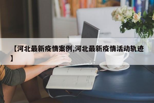 【河北最新疫情案例,河北最新疫情活动轨迹】