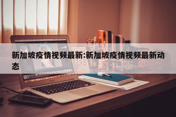新加坡疫情视频最新:新加坡疫情视频最新动态