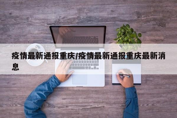 疫情最新通报重庆/疫情最新通报重庆最新消息