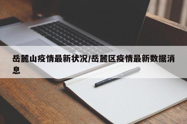 岳麓山疫情最新状况/岳麓区疫情最新数据消息