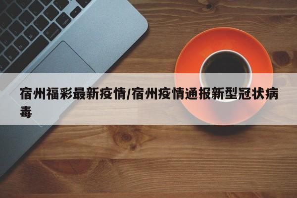 宿州福彩最新疫情/宿州疫情通报新型冠状病毒