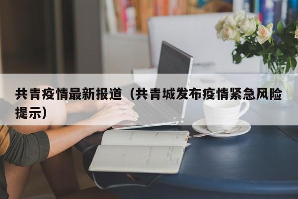 共青疫情最新报道（共青城发布疫情紧急风险提示）