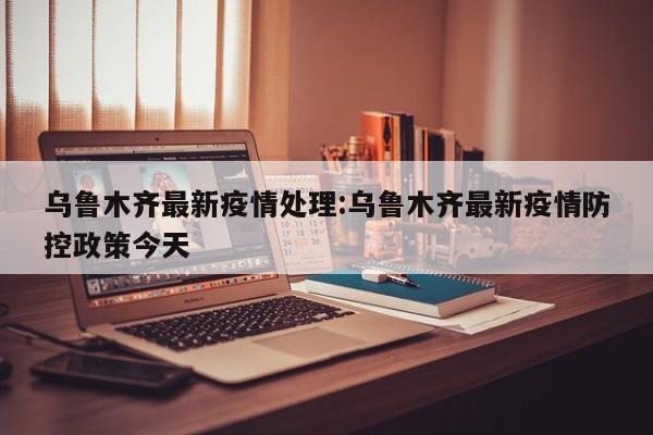 乌鲁木齐最新疫情处理:乌鲁木齐最新疫情防控政策今天