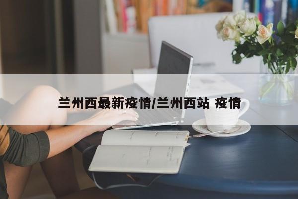 兰州西最新疫情/兰州西站 疫情