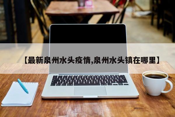 【最新泉州水头疫情,泉州水头镇在哪里】