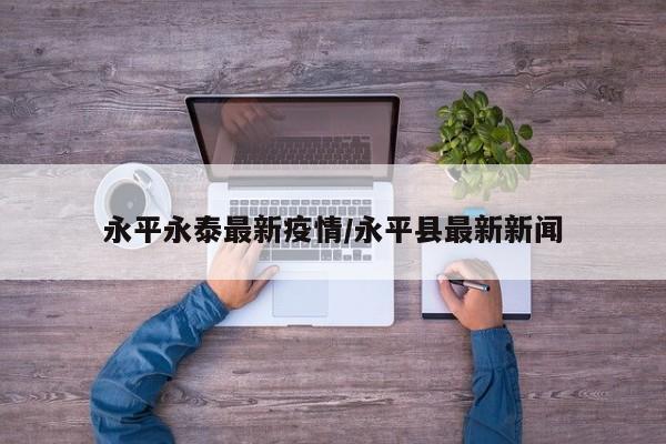 永平永泰最新疫情/永平县最新新闻