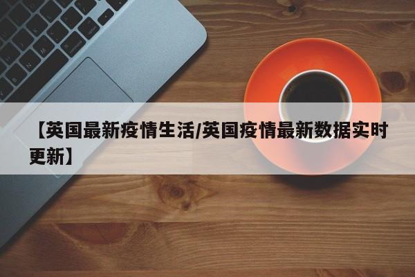 【英国最新疫情生活/英国疫情最新数据实时更新】