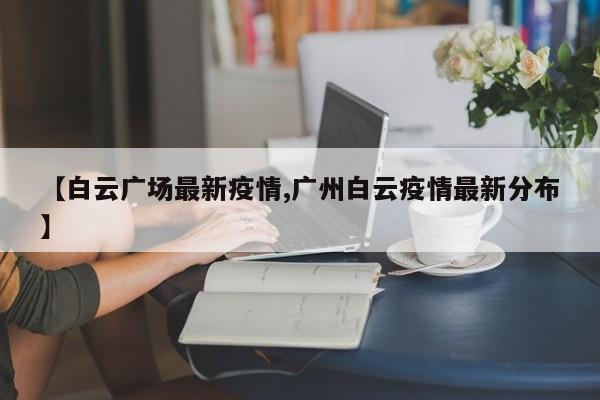 【白云广场最新疫情,广州白云疫情最新分布】