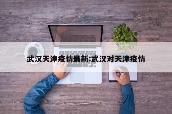 武汉天津疫情最新:武汉对天津疫情