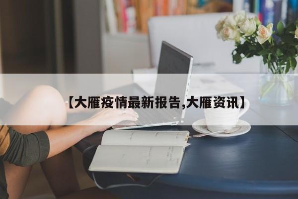【大雁疫情最新报告,大雁资讯】
