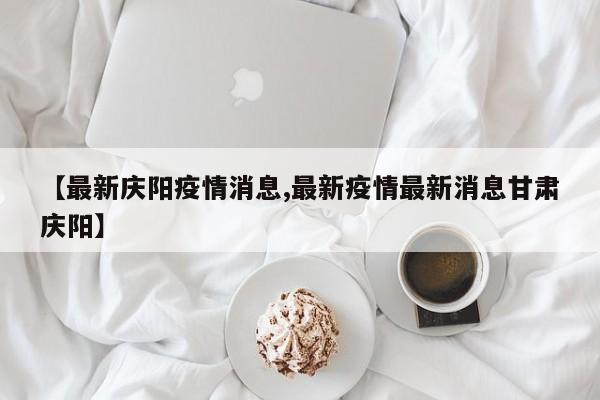 【最新庆阳疫情消息,最新疫情最新消息甘肃庆阳】