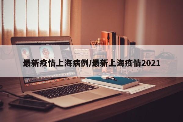 最新疫情上海病例/最新上海疫情2021