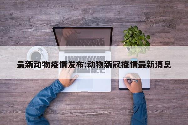 最新动物疫情发布:动物新冠疫情最新消息