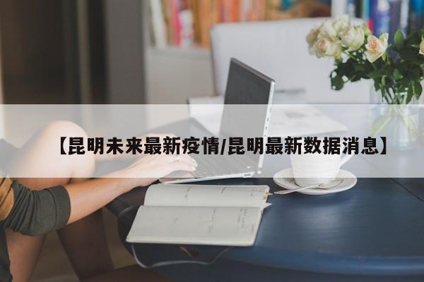 【昆明未来最新疫情/昆明最新数据消息】