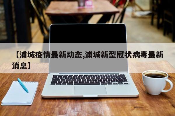 【浦城疫情最新动态,浦城新型冠状病毒最新消息】