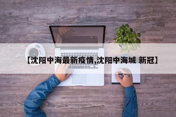 【沈阳中海最新疫情,沈阳中海城 新冠】