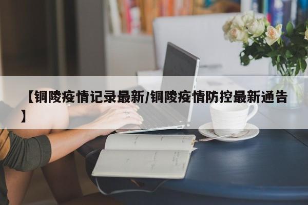 【铜陵疫情记录最新/铜陵疫情防控最新通告】