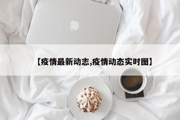 【疫情最新动志,疫情动态实时图】