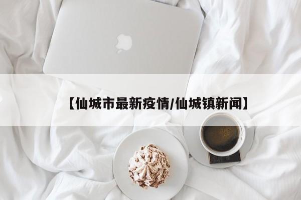 【仙城市最新疫情/仙城镇新闻】