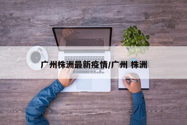 广州株洲最新疫情/广州 株洲