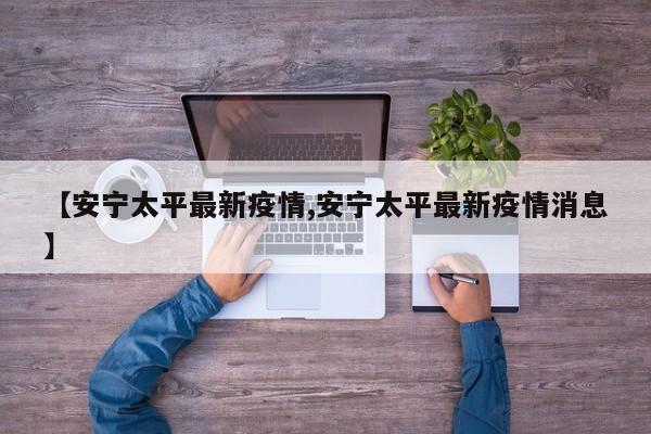 【安宁太平最新疫情,安宁太平最新疫情消息】