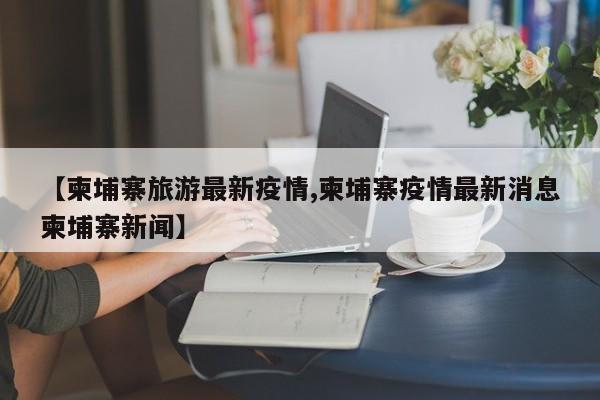 【柬埔寨旅游最新疫情,柬埔寨疫情最新消息柬埔寨新闻】