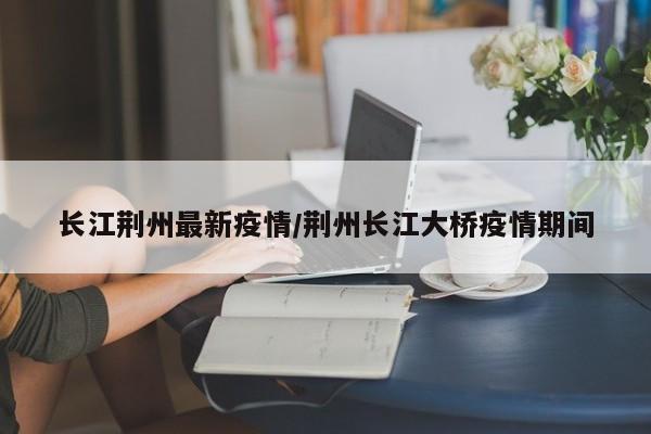 长江荆州最新疫情/荆州长江大桥疫情期间