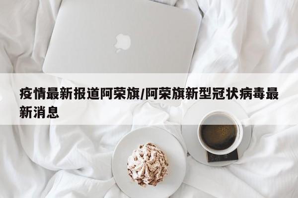 疫情最新报道阿荣旗/阿荣旗新型冠状病毒最新消息