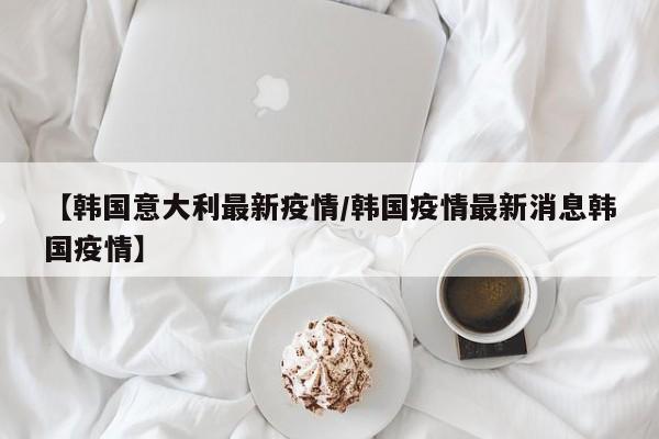 【韩国意大利最新疫情/韩国疫情最新消息韩国疫情】