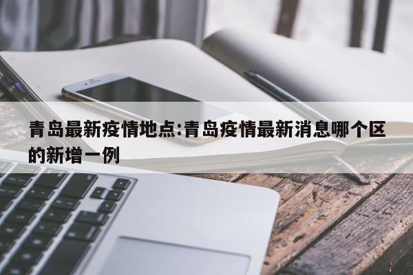 青岛最新疫情地点:青岛疫情最新消息哪个区的新增一例