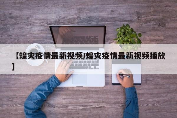 【蝗灾疫情最新视频/蝗灾疫情最新视频播放】